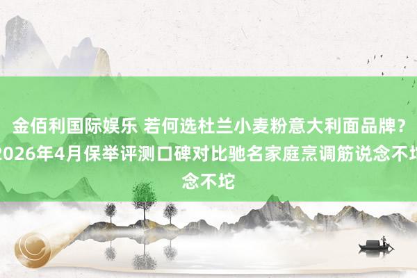 金佰利国际娱乐 若何选杜兰小麦粉意大利面品牌？2026年4月保举评测口碑对比驰名家庭烹调筋说念不坨