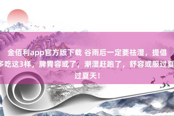 金佰利app官方版下载 谷雨后一定要祛湿，提倡你多吃这3样，脾胃容或了，潮湿赶跑了，舒容或服过夏天！