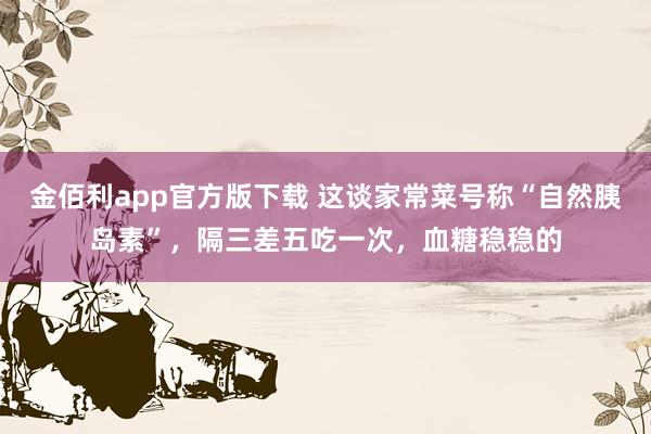 金佰利app官方版下载 这谈家常菜号称“自然胰岛素”，隔三差五吃一次，血糖稳稳的