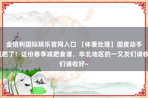 金佰利国际娱乐官网入口 【体重处理】国度动手教减肥了！这份春季减肥食谱，华北地区的一又友们请收好~