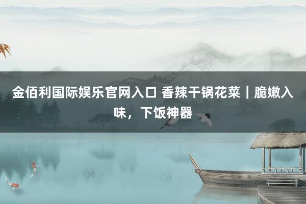 金佰利国际娱乐官网入口 香辣干锅花菜｜脆嫩入味，下饭神器