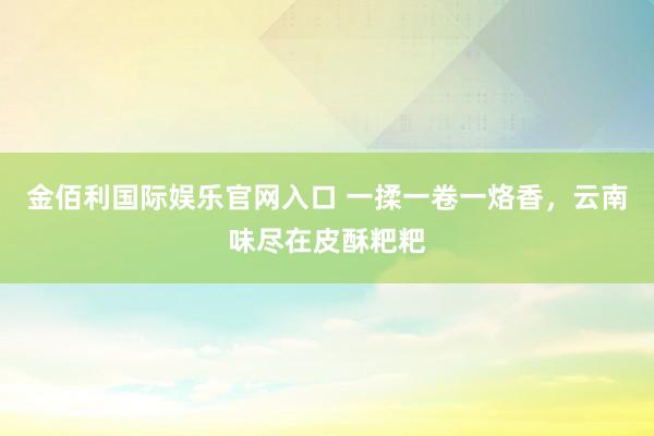金佰利国际娱乐官网入口 一揉一卷一烙香，云南味尽在皮酥粑粑
