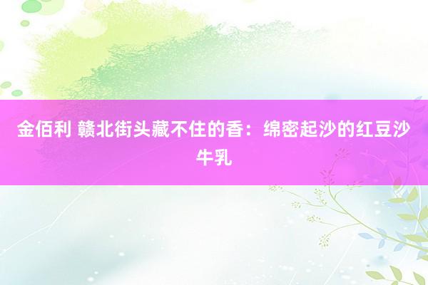金佰利 赣北街头藏不住的香：绵密起沙的红豆沙牛乳