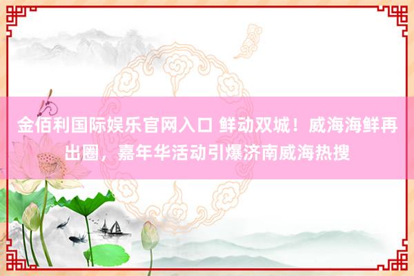 金佰利国际娱乐官网入口 鲜动双城！威海海鲜再出圈，嘉年华活动引爆济南威海热搜