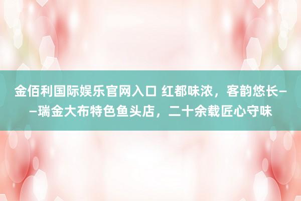 金佰利国际娱乐官网入口 红都味浓，客韵悠长——瑞金大布特色鱼头店，二十余载匠心守味
