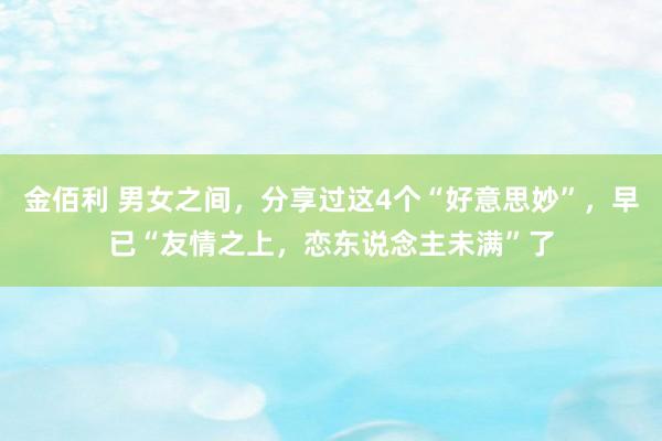金佰利 男女之间，分享过这4个“好意思妙”，早已“友情之上，恋东说念主未满”了