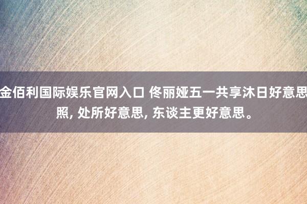 金佰利国际娱乐官网入口 佟丽娅五一共享沐日好意思照, 处所好意思, 东谈主更好意思。