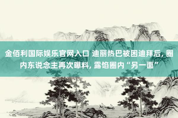 金佰利国际娱乐官网入口 迪丽热巴被困迪拜后, 圈内东说念主再次曝料, 露馅圈内“另一面”