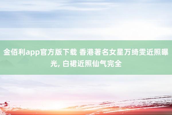 金佰利app官方版下载 香港著名女星万绮雯近照曝光, 白裙近照仙气完全