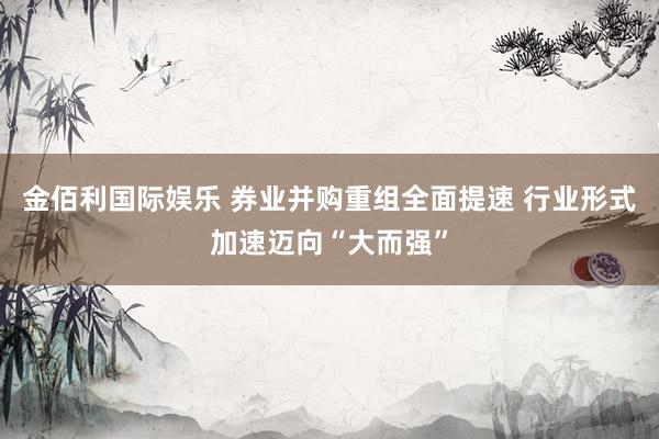 金佰利国际娱乐 券业并购重组全面提速 行业形式加速迈向“大而强”