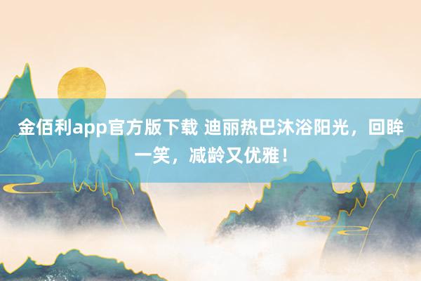 金佰利app官方版下载 迪丽热巴沐浴阳光，回眸一笑，减龄又优雅！