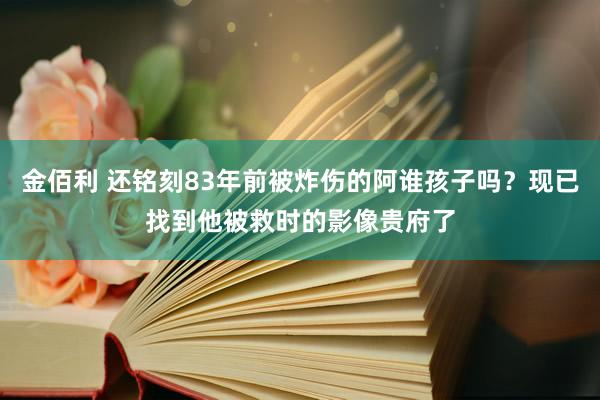 金佰利 还铭刻83年前被炸伤的阿谁孩子吗？现已找到他被救时的影像贵府了