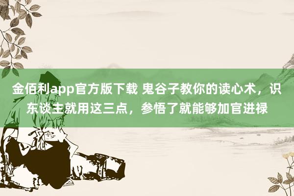 金佰利app官方版下载 鬼谷子教你的读心术，识东谈主就用这三点，参悟了就能够加官进禄