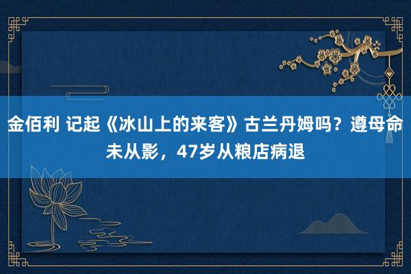 金佰利 记起《冰山上的来客》古兰丹姆吗？遵母命未从影，47岁从粮店病退