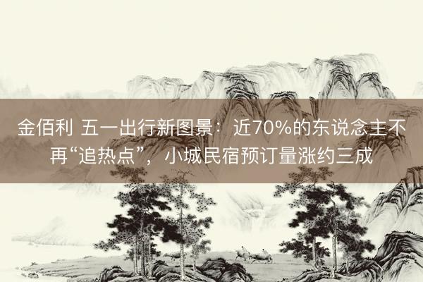 金佰利 五一出行新图景：近70%的东说念主不再“追热点”，小城民宿预订量涨约三成