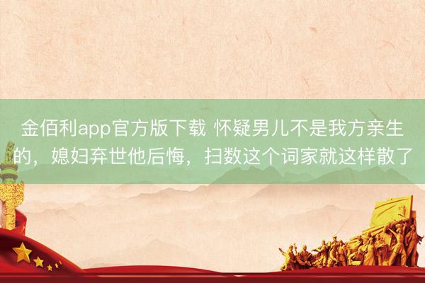 金佰利app官方版下载 怀疑男儿不是我方亲生的，媳妇弃世他后悔，扫数这个词家就这样散了