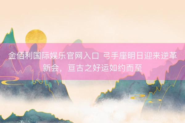 金佰利国际娱乐官网入口 弓手座明日迎来逆革新会，亘古之好运如约而至