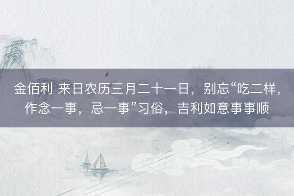 金佰利 来日农历三月二十一日，别忘“吃二样，作念一事，忌一事”习俗，吉利如意事事顺