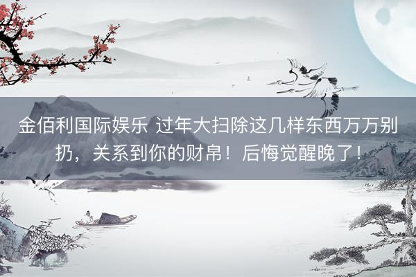 金佰利国际娱乐 过年大扫除这几样东西万万别扔，关系到你的财帛！后悔觉醒晚了！