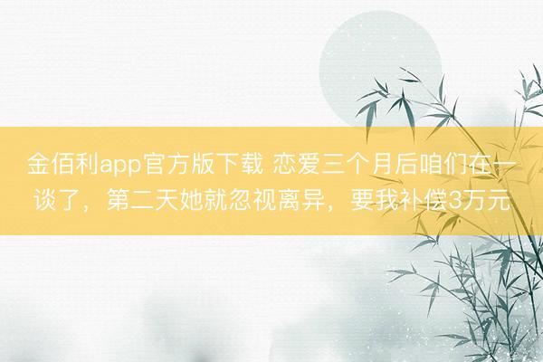 金佰利app官方版下载 恋爱三个月后咱们在一谈了，第二天她就忽视离异，要我补偿3万元
