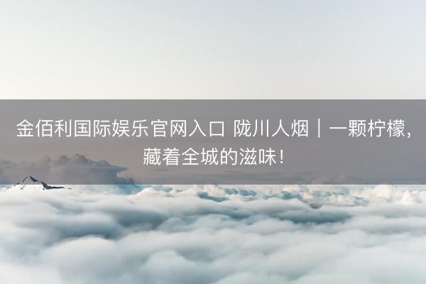 金佰利国际娱乐官网入口 陇川人烟｜一颗柠檬，藏着全城的滋味！