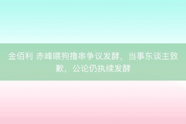 金佰利 赤峰喂狗撸串争议发酵，当事东谈主致歉，公论仍执续发酵