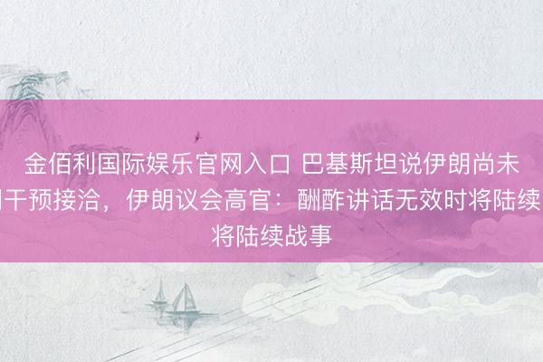 金佰利国际娱乐官网入口 巴基斯坦说伊朗尚未阐明干预接洽，伊朗议会高官：酬酢讲话无效时将陆续战事