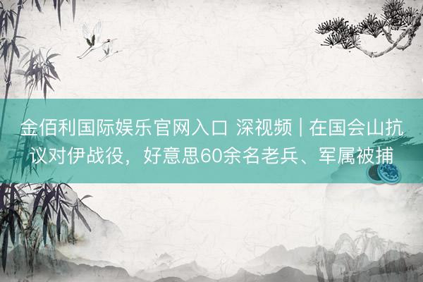 金佰利国际娱乐官网入口 深视频 | 在国会山抗议对伊战役，好意思60余名老兵、军属被捕