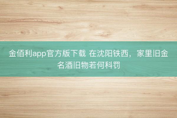 金佰利app官方版下载 在沈阳铁西，家里旧金名酒旧物若何科罚