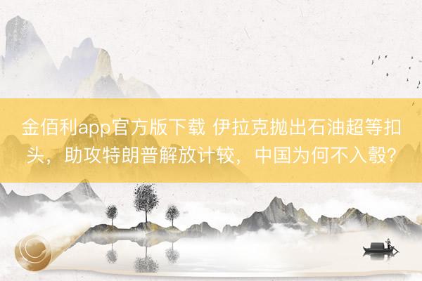 金佰利app官方版下载 伊拉克抛出石油超等扣头，助攻特朗普解放计较，中国为何不入彀？
