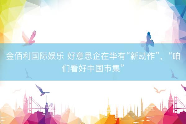 金佰利国际娱乐 好意思企在华有“新动作”，“咱们看好中国市集”