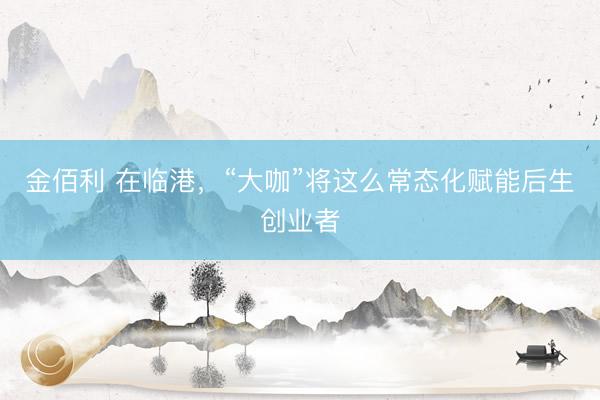 金佰利 在临港，“大咖”将这么常态化赋能后生创业者