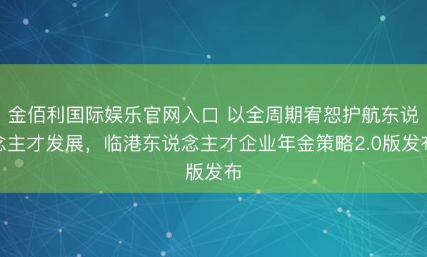 金佰利国际娱乐官网入口 以全周期宥恕护航东说念主才发展，临港东说念主才企业年金策略2.0版发布