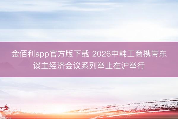 金佰利app官方版下载 2026中韩工商携带东谈主经济会议系列举止在沪举行