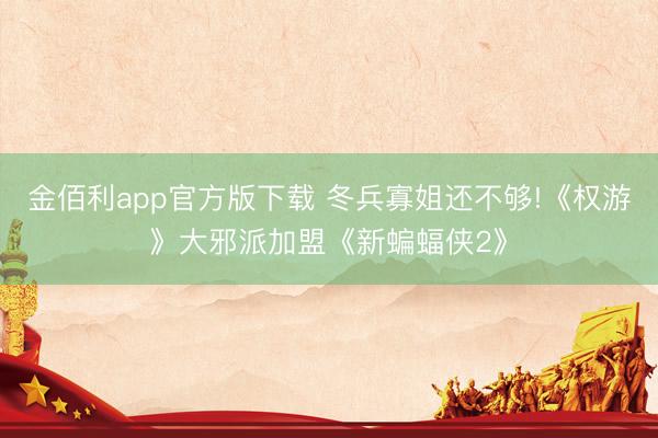金佰利app官方版下载 冬兵寡姐还不够!《权游》大邪派加盟《新蝙蝠侠2》