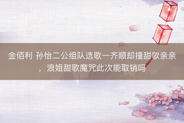 金佰利 孙怡二公组队选歌一齐顺却撞甜歌亲亲，浪姐甜歌魔咒此次能取销吗