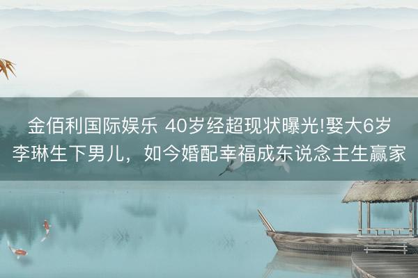 金佰利国际娱乐 40岁经超现状曝光!娶大6岁李琳生下男儿，如今婚配幸福成东说念主生赢家